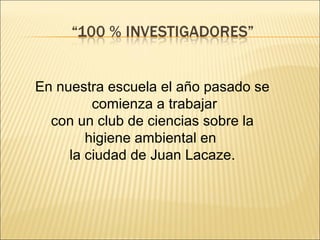 En nuestra escuela el año pasado se
         comienza a trabajar
  con un club de ciencias sobre la
        higiene ambiental en
     la ciudad de Juan Lacaze.
 