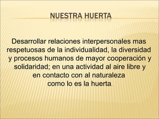 Desarrollar relaciones interpersonales mas
respetuosas de la individualidad, la diversidad
 y procesos humanos de mayor cooperación y
   solidaridad; en una actividad al aire libre y
         en contacto con al naturaleza
              como lo es la huerta.
 