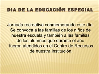 DIA DE LA EDUCACIÓN ESPECIAL


Jornada recreativa conmemorando este día.
  Se convoca a las familias de los niños de
  nuestra escuela y también a las familias
     de los alumnos que durante el año
 fueron atendidos en el Centro de Recursos
            de nuestra institución.
 