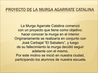 La Murga Agarrate Catalina comenzó
  con un proyecto que tiene como objetivo:
    hacer conocer la murga en el interior.
Originariamente se realizaría en conjunto con
     José Carbajal “El Sabalero”, y luego
 de su fallecimiento la murga decidió seguir
            adelante con el mismo.
 Por este motivo se inició en nuestra ciudad,
participando los alumnos de nuestra escuela.
 