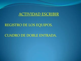 ACTIVIDAD ESCRIBIR
REGISTRO DE LOS EQUIPOS.
CUADRO DE DOBLE ENTRADA.
 