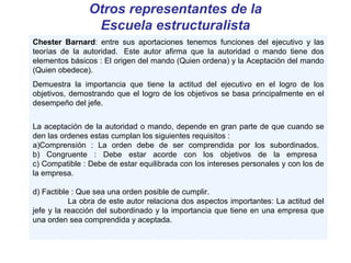 Otros representantes de la
Escuela estructuralista
Chester Barnard: entre sus aportaciones tenemos funciones del ejecutivo y las
teorías de la autoridad. Este autor afirma que la autoridad o mando tiene dos
elementos básicos : El origen del mando (Quien ordena) y la Aceptación del mando
(Quien obedece).
Demuestra la importancia que tiene la actitud del ejecutivo en el logro de los
objetivos, demostrando que el logro de los objetivos se basa principalmente en el
desempeño del jefe.
La aceptación de la autoridad o mando, depende en gran parte de que cuando se
den las ordenes estas cumplan los siguientes requisitos :
a)Comprensión : La orden debe de ser comprendida por los subordinados.
b) Congruente : Debe estar acorde con los objetivos de la empresa
c) Compatible : Debe de estar equilibrada con los intereses personales y con los de
la empresa.
d) Factible : Que sea una orden posible de cumplir.
La obra de este autor relaciona dos aspectos importantes: La actitud del
jefe y la reacción del subordinado y la importancia que tiene en una empresa que
una orden sea comprendida y aceptada.
 
