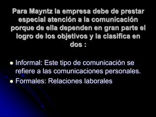 Para Mayntz la empresa debe de prestar
especial atención a la comunicación
porque de ella dependen en gran parte el
logro de los objetivos y la clasifica en
dos :
 Informal: Este tipo de comunicación se
refiere a las comunicaciones personales.
 Formales: Relaciones laborales
 