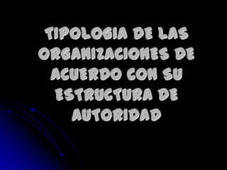 TIPOLOGIA DE LAS
ORGANIZACIONES DE
ACUERDO CON SU
ESTRUCTURA DE
AUTORIDAD
 