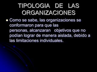TIPOLOGIA DE LAS
ORGANIZACIONES
 Como se sabe, las organizaciones se
conformaron para que las
personas, alcanzaran objetivos que no
podían lograr de manera aislada, debido a
las limitaciones individuales.
 