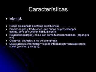 Características
 Informal:
 Redes de alianzas o esferas de influencia
 Propias reglas y tradiciones, que nunca se presentanpor
escrito, pero se cumplen habitualmente.
 Relaciones (cargos), no se dan como fueronconcebidas. (organigra
ma).
 Objetivos, opuestos a los de la empresa.
 Las relaciones informales y todo lo informal estavinculado con lo
social (amistad y sangre).
 