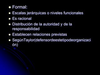  Formal:
 Escalas jerárquicas o niveles funcionales
 Es racional
 Distribución de la autoridad y de la
responsabilidad
 Establecen relaciones previstas
 SegúnTaylor(defensordeestetipodeorganizaci
ón)
 