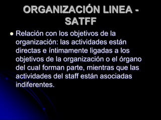 ORGANIZACIÓN LINEA -
SATFF
 Relación con los objetivos de la
organización: las actividades están
directas e íntimamente ligadas a los
objetivos de la organización o el órgano
del cual forman parte, mientras que las
actividades del staff están asociadas
indiferentes.
 