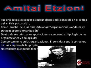 Fue uno de los sociólogos estadounidenses más conocido en el campo
del análisis psicosocial ,
Como prueba dejo las obras tituladas: “ organizaciones modernas y
tratados sobre la organización”
Dentro de sus principales aportaciones se encuentra : tipología de las
organizaciones y tipología del
Comportamiento en las organizaciones. El considera que la estructura
de una empresa de las propias
Necesidades que puede tener la misma organización.
 