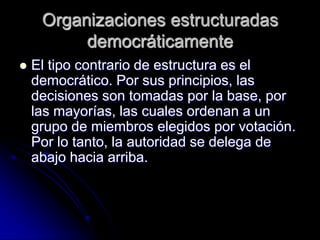 Organizaciones estructuradas
democráticamente
 El tipo contrario de estructura es el
democrático. Por sus principios, las
decisiones son tomadas por la base, por
las mayorías, las cuales ordenan a un
grupo de miembros elegidos por votación.
Por lo tanto, la autoridad se delega de
abajo hacia arriba.
 