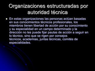 Organizaciones estructuradas por
autoridad técnica
 En estas organizaciones las personas actúan basadas
en sus conocimientos técnicos profesionales, los
miembros tienen libertad de acción por su conocimiento
y su especialidad en un campo determinado y la
dirección no les puede fijar pautas de acción a seguir en
lo técnico, sino que se rigen por consejos
técnicos, academias, juntas técnicas, comités de
especialidades.
 