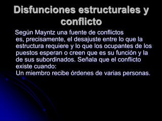 Disfunciones estructurales y
conflicto
Según Mayntz una fuente de conflictos
es, precisamente, el desajuste entre lo que la
estructura requiere y lo que los ocupantes de los
puestos esperan o creen que es su función y la
de sus subordinados. Señala que el conflicto
existe cuando:
Un miembro recibe órdenes de varias personas.
 