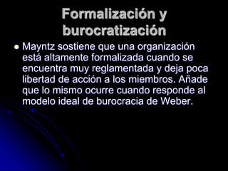 Formalización y
burocratización
 Mayntz sostiene que una organización
está altamente formalizada cuando se
encuentra muy reglamentada y deja poca
libertad de acción a los miembros. Añade
que lo mismo ocurre cuando responde al
modelo ideal de burocracia de Weber.
 