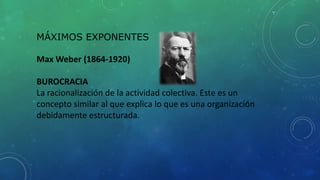 MÁXIMOS EXPONENTES
Max Weber (1864-1920)
BUROCRACIA
La racionalización de la actividad colectiva. Este es un
concepto similar al que explica lo que es una organización
debidamente estructurada.
 
