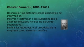 Chester Barnard ( 1886-1961)
Desarrollar los sistemas organizacionales de
información.
Motivar y estimular a los subordinados a
alcanzar elevados niveles de esfuerzo
cooperativo.
Definir los objetivos y el propósito de la
empresa como sistema (misión).
 