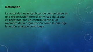 Definición
La autoridad es el carácter de comunicarse en
una organización formal en virtud de la cual
es aceptada por un contribuyente o un
miembro de la organización como la que rige
la acción a la que contribuye.
 