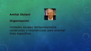 Amitai Etzioni
Organizacion
Unidades sociales deliberadamente
construidas o reconstruidas para alcanzar
fines específicos.
 