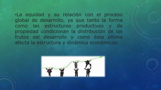 •La equidad y su relación con el proceso
global de desarrollo, ya que tanto la forma
como las estructuras productivas y de
propiedad condicionan la distribución de los
frutos del desarrollo y como ésta última
afecta la estructura y dinámica económicas.
 
