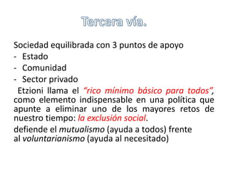Sociedad equilibrada con 3 puntos de apoyo 
- Estado 
- Comunidad 
- Sector privado 
Etzioni llama el “rico mínimo básico para todos”, 
como elemento indispensable en una política que 
apunte a eliminar uno de los mayores retos de 
nuestro tiempo: la exclusión social. 
defiende el mutualismo (ayuda a todos) frente 
al voluntarianismo (ayuda al necesitado) 
 