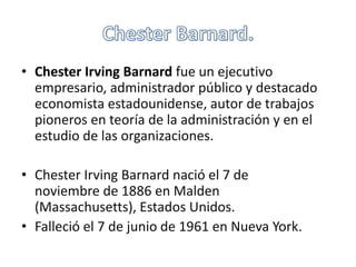 • Chester Irving Barnard fue un ejecutivo 
empresario, administrador público y destacado 
economista estadounidense, autor de trabajos 
pioneros en teoría de la administración y en el 
estudio de las organizaciones. 
• Chester Irving Barnard nació el 7 de 
noviembre de 1886 en Malden 
(Massachusetts), Estados Unidos. 
• Falleció el 7 de junio de 1961 en Nueva York. 
 