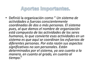 • Definió la organización como “ Un sistema de 
actividades o fuerzas conscientemente 
coordinadas de dos o más personas. El sistema 
pues, al que damos el nombre de organización 
está compuesto de las actividades de los seres 
humanos, lo que convierte esas actividades en un 
sistema es que aquí se coordinan los esfuerzos de 
diferentes personas. Por esta razón sus aspectos 
significativos no son personales. Están 
determinados por el sistema, ya sea cuanto a la 
manera, en cuanto al grado, en cuanto al 
tiempo.” 
 