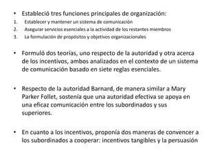 • Estableció tres funciones principales de organización: 
1. Establecer y mantener un sistema de comunicación 
2. Asegurar servicios esenciales a la actividad de los restantes miembros 
3. La formulación de propósitos y objetivos organizacionales 
• Formuló dos teorías, uno respecto de la autoridad y otra acerca 
de los incentivos, ambos analizados en el contexto de un sistema 
de comunicación basado en siete reglas esenciales. 
• Respecto de la autoridad Barnard, de manera similar a Mary 
Parker Follet, sostenía que una autoridad efectiva se apoya en 
una eficaz comunicación entre los subordinados y sus 
superiores. 
• En cuanto a los incentivos, proponía dos maneras de convencer a 
los subordinados a cooperar: incentivos tangibles y la persuasión 
 