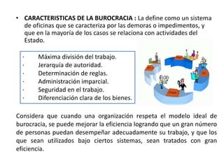 • CARACTERISTICAS DE LA BUROCRACIA : La define como un sistema 
de oficinas que se caracteriza por las demoras o impedimentos, y 
que en la mayoría de los casos se relaciona con actividades del 
Estado. 
· Máxima división del trabajo. 
· Jerarquía de autoridad. 
· Determinación de reglas. 
· Administración imparcial. 
· Seguridad en el trabajo. 
· Diferenciación clara de los bienes. 
Considera que cuando una organización respeta el modelo ideal de 
burocracia, se puede mejorar la eficiencia logrando que un gran número 
de personas puedan desempeñar adecuadamente su trabajo, y que los 
que sean utilizados bajo ciertos sistemas, sean tratados con gran 
eficiencia. 
 