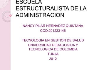 ESCUELA
ESTRUCTURALISTA DE LA
ADMINISTRACION
  NANCY PILAR HERNADEZ QUINTANA
           COD:201223146

 TECNOLOGIA EN GESTION DE SALUD
    UNIVERSIDAD PEDAGOGICA Y
    TECNOLOGICA DE COLOMBIA
             TUNJA
              2012
 