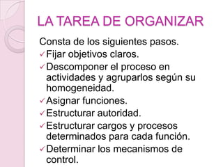 LA TAREA DE ORGANIZAR
Consta de los siguientes pasos.
 Fijar objetivos claros.
 Descomponer el proceso en
  actividades y agruparlos según su
  homogeneidad.
 Asignar funciones.
 Estructurar autoridad.
 Estructurar cargos y procesos
  determinados para cada función.
 Determinar los mecanismos de
  control.
 