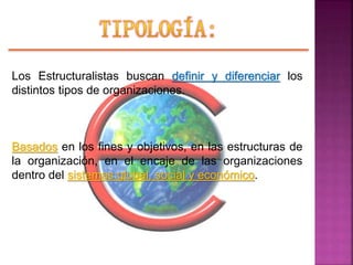 Los Estructuralistas buscan definir y diferenciar los
distintos tipos de organizaciones.
Basados en los fines y objetivos, en las estructuras de
la organización, en el encaje de las organizaciones
dentro del sistemas global, social y económico.
 
