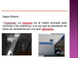 Según Etzioni:
• Coactivas: La coacción es el medio principal para
controlar a los miembros, a la vez que la orientación de
éstos se caracteriza por una gran alienación.
 
