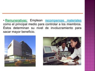 • Remunerativas: Emplean recompensas materiales
como el principal medio para controlar a los miembros.
Éstos determinan su nivel de involucramiento para
sacar mayor beneficio.
 