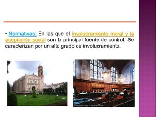 • Normativas: En las que el involucramiento moral y la
aceptación social son la principal fuente de control. Se
caracterizan por un alto grado de involucramiento.
 