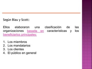 Según Blau y Scott:
Ellos elaboraron una clasificación de las
organizaciones basada en características y los
beneficiarios principales:
1. Los miembros
2. Los mandatarios
3. Los clientes
4. El público en general
 