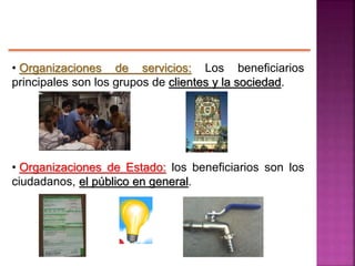 • Organizaciones de servicios: Los beneficiarios
principales son los grupos de clientes y la sociedad.
• Organizaciones de Estado: los beneficiarios son los
ciudadanos, el público en general.
 
