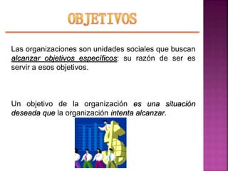 Las organizaciones son unidades sociales que buscan
alcanzar objetivos específicos: su razón de ser es
servir a esos objetivos.
Un objetivo de la organización es una situación
deseada que la organización intenta alcanzar.
 