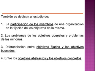 También se dedican al estudio de:
1. La participación de los miembros de una organización
en la fijación de los objetivos de la misma.
2. Los problemas de los objetivos opuestos y problemas
de las minorías.
3. Diferenciación entre objetivos fijados y los objetivos
buscados.
4. Entre los objetivos abstractos y los objetivos concretos.
 