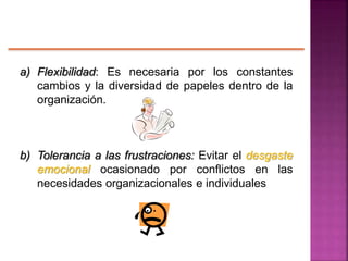 a) Flexibilidad: Es necesaria por los constantes
cambios y la diversidad de papeles dentro de la
organización.
b) Tolerancia a las frustraciones: Evitar el desgaste
emocional ocasionado por conflictos en las
necesidades organizacionales e individuales
 
