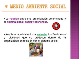 • La relación entre una organización determinada y
el sistema global, social y económico.
• Auxilia al administrador a entender los fenómenos
y relaciones que se producen dentro de la
organización en relación con el sistema social.
 