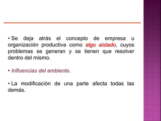 • Se deja atrás el concepto de empresa u
organización productiva como algo aislado, cuyos
problemas se generan y se tienen que resolver
dentro del mismo.
• Influencias del ambiente.
• La modificación de una parte afecta todas las
demás.
 