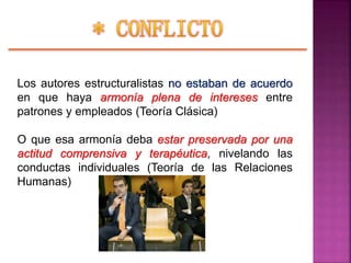 Los autores estructuralistas no estaban de acuerdo
en que haya armonía plena de intereses entre
patrones y empleados (Teoría Clásica)
O que esa armonía deba estar preservada por una
actitud comprensiva y terapéutica, nivelando las
conductas individuales (Teoría de las Relaciones
Humanas)
 