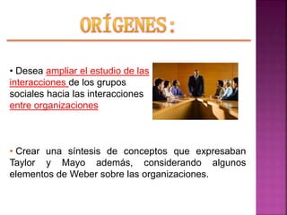 • Desea ampliar el estudio de las
interacciones de los grupos
sociales hacia las interacciones
entre organizaciones
• Crear una síntesis de conceptos que expresaban
Taylor y Mayo además, considerando algunos
elementos de Weber sobre las organizaciones.
 
