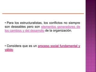 • Para los estructuralistas, los conflictos no siempre
son deseables pero son elementos generadores de
los cambios y del desarrollo de la organización.
• Considera que es un proceso social fundamental y
válido
 