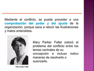 Mediante el conflicto, se puede proceder a una
comprobación del poder y del ajuste de la
organización, porque saca a relucir las frustraciones
y malos entendidos.
Mary Parker Follet colocó el
problema del conflicto entre los
temas centrales de su
concepción e incluso indico
maneras de resolverlo o
suavizarlo.
 