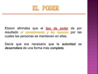 Etzioni afirmaba que el tipo de poder da por
resultado el sometimiento y las razones por las
cuales las personas se mantienen en ellas.
Decía que era necesario que la autoridad se
desarrollara de una forma más completa.
 