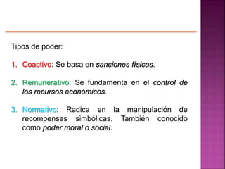 Tipos de poder:
1. Coactivo: Se basa en sanciones físicas.
2. Remunerativo: Se fundamenta en el control de
los recursos económicos.
3. Normativo: Radica en la manipulación de
recompensas simbólicas. También conocido
como poder moral o social.
 