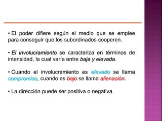 • El poder difiere según el medio que se emplee
para conseguir que los subordinados cooperen.
• El involucramiento se caracteriza en términos de
intensidad, la cual varía entre baja y elevada.
• Cuando el involucramiento es elevado se llama
compromiso, cuando es bajo se llama alienación.
• La dirección puede ser positiva o negativa.
 