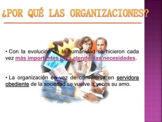 • Con la evolución de la humanidad se hicieron cada
vez más importantes para atender las necesidades.
• La organización en vez de convertirse en servidora
obediente de la sociedad se vuelve a veces su amo.
 