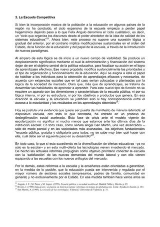 3. La Escuela Competitiva 
Si bien la incorporación masiva de la población a la educación en algunos países de la 
región no ha concluido, el ciclo expansivo de la escuela empieza a perder papel 
hegemónico dejando paso a lo que Felix Angulo denomina el ‘ciclo cualitativo’, es decir, 
un “ciclo que organiza los discursos desde el poder alrededor de la idea de calidad de los 
sistemas educativos”25. Ahora bien, este proceso no supone una sucesión lógica o 
gradual del anterior, por el contrario implica modificaciones sustanciales en el orden del 
Estado, de la función de la educación y del papel de la escuela, a través de la introducción 
de nuevos paradigmas. 
Al amparo de esta lógica se da inicio a un nuevo campo de visibilidad. Se produce un 
desplazamiento significativo mediante el cual la administración y financiación del sistema 
dejan de ser el objetivo central de la política educativa, para focalizar su acción en el logro 
de aprendizajes efectivos. Ese nuevo propósito modifica sustancialmente las prioridades y 
el tipo de organización y funcionamiento de la educación. Aquí se asigna a ésta el papel 
de habilitar a los individuos para la obtención de aprendizajes eficaces y necesarios, de 
acuerdo con exigencias sociales que en tal caso serían colocadas o planteadas por la 
lógica de la sociedad de mercado. Claro que, más que de aprendizajes, se trataría de 
desarrollar las habilidades de aprender a aprender. Para este nuevo tipo de función no se 
requiere un aparato con las dimensiones y características de la escuela pública, ni por su 
lógica interna, ni por su estructura, ni por los objetivos y productos que genera. En esa 
dirección la escuela y la educación se justifican sólo si hay correspondencia entre el 
acceso a la escolaridad y los resultados en los aprendizajes obtenidos26. 
Hoy se postula una evidencia que quiere ser puesta de manifiesto de manera reiterada: el 
dispositivo escuela, con todo lo que denotaba, ha entrado en un proceso de 
deslegitimación social acelerado. Esta fase de crisis ante el modelo vigente de 
escolarización no significa ni mucho menos que estamos ante los últimos días de la 
institución escolar. En todo caso, como señala Angel San Martín, una vez alcanzados – 
solo de modo parcial y en las sociedades más avanzadas– los objetivos fundacionales 
“escuela pública, gratuita y obligatoria para todos, no se sabe muy bien qué hacer con 
ella, cuál debe ser el siguiente paso en su desarrollo”27. 
En todo caso, lo que sí esta sucediendo es la diversificación de ofertas educativas –ya no 
solo es la escolar– y en esta multi–oferta las tecnologías vienen invadiendo el mercado. 
De hecho las actuales reformas propugnan como objetivo prioritario conectar la escuela 
con la ‘satisfacción’ de las nuevas demandas del mundo laboral y con ello vienen 
equipando a las escuelas con los nuevos artilugios del mercado. 
Por lo demás, estas reformas a la escuela y la enseñanza están orientadas a garantizar, 
en la medida de lo posible, que la educación pueda ser intervenida y regulada por el 
mayor número de sectores sociales (empresarios, padres de familia, comunidad en 
general) y no exclusivamente por el Estado. En esa medida también hace varios años se 
25 Angulo, J. F.; M. Pérez y M. López. (1999). Escuela pública y sociedad neoliberal. Madrid: Miño y Dávila. p. 25. 
26 Rivero, J. (1999) Educación y exclusión en América Latina: reformas en tiempo de globalización. Lima: Ayuda en Acción. p. 181. 
27 San Martín, A. (1995). La escuela de las tecnologías. Valencia: Univesitat de Valencia. p. 31. 
 