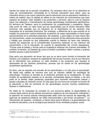 sientan las bases de la escuela competitiva. Es necesario decir que no se abandona la 
meta de universalización concretada en la fórmula ‘educación para todos’, pero se 
subordina ahora a una nueva valoración para la educación que se expresaría mediante un 
criterio de calidad. Aquí la calidad se refiere al uso intensivo de conocimientos que sean 
capaces de producir valor añadido a los productos y servicios, para lo cual se requiere 
hacer una selección e intensificación de ciertos aprendizajes considerados significativos. 
En términos de Tedesco, sería la combinación de competitividad y ciudadanía. Según 
este punto de vista, no cabe duda que las capacidades que la acción educativa debe 
promover solo aquellas que se requieren en el desempeño en los sectores más 
avanzados de la actividad productiva. Sin embargo, a diferencia de lo que sucedía en el 
modelo de producción masiva tradicional, el ejercicio de estas capacidades no tiene lugar 
exclusivamente en la actividad productiva. No obstante, y para seguir en este mismo tipo 
de razonamiento, existe una paradoja de esta evolución de las relaciones entre educación 
y trabajo que consiste en que justamente cuando la relación se hace más estrecha, 
cuando las exigencias de la competitividad económica reclaman el uso intensivo del 
conocimiento y de la educación, es cuando la especificidad del vínculo desaparece. 
“Formar para el trabajo y formar para la ciudadanía reclaman las mismas actividades. El 
conflicto, la tensión, se traslada de nuevo al ámbito cuantitativo: definir cuántos y quiénes 
tendrán acceso a esta formación”30. 
Esta sería una educación de tercer tipo que ya no tiene como función la formación del 
hombre y el ciudadano, tampoco la capacitación del recurso humano, sino el uso intensivo 
de la información que produzca un valor añadido a los productos que requiere el 
desempeño de los sectores productivos, proceso que se centra en los aprendizajes 
socialmente significativos. 
Es decir, que se requiere una escuela de los aprendizajes y no solo para el aprendizaje. 
No basta solo calidad de insumos sino que se requiere calidad de resultados de 
aprendizaje. Tampoco la escuela es el escenario principal de la socialización. El viejo 
modelo de socialización basado en la escuela, centralizada desde el Estado, y de otra 
parte en la familia, están perdiendo capacidad para transmitir eficazmente valores y 
pautas culturales de cohesión social. En ese paso de una forma de concebir la función de 
la educación a otro de centrarse en los aprendizajes ocurren muchas vacilaciones, 
titubeos e indefiniciones. 
Se habla de “la necesidad de competir en una economía global, la disponibilidad de 
nuevas ideas acerca de los efectos económicos negativos de una educación ineficiente y 
la aparición de nuevos actores internacionales tales como los bancos de desarrollo, las 
agencias de asistencia bilateral, las ONG internacionales y las firmas consultoras”31. La 
intervención de expertos constituye un factor clave para la difusión y la generalización de 
la reforma educativa, y es la consigna para alcanzar el tan anhelado progreso social. 
30 Tedesco, J. C. (1995). El nuevo pacto educativo: educación, competitividad y ciudadanía en la sociedad moderna. Madrid: Anaya. 
p. 72–73. 
31 Whitty, G.; Power, S. y Halpin, D. Op. cit., p. 4. 
 